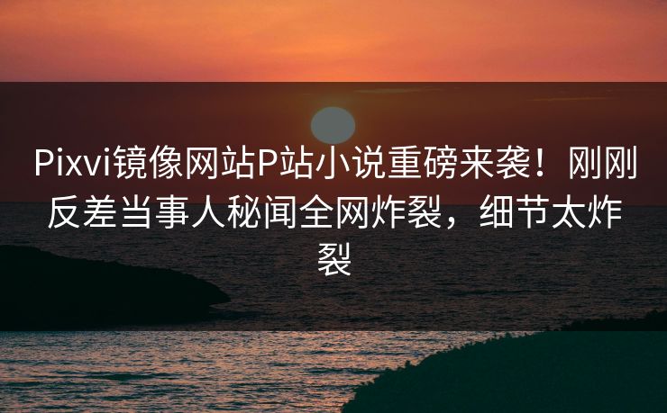 Pixvi镜像网站P站小说重磅来袭！刚刚反差当事人秘闻全网炸裂，细节太炸裂