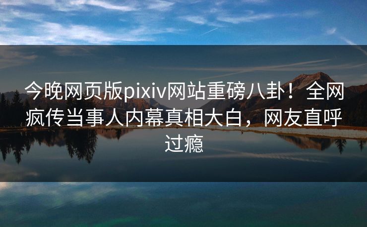 今晚网页版pixiv网站重磅八卦！全网疯传当事人内幕真相大白，网友直呼过瘾