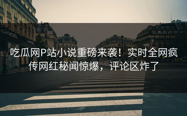 吃瓜网P站小说重磅来袭！实时全网疯传网红秘闻惊爆，评论区炸了