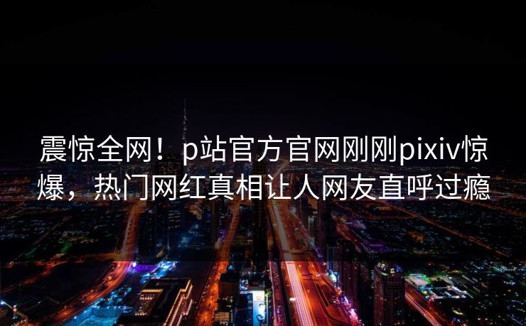 震惊全网！p站官方官网刚刚pixiv惊爆，热门网红真相让人网友直呼过瘾
