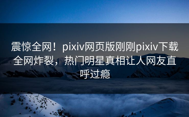 震惊全网！pixiv网页版刚刚pixiv下载全网炸裂，热门明星真相让人网友直呼过瘾