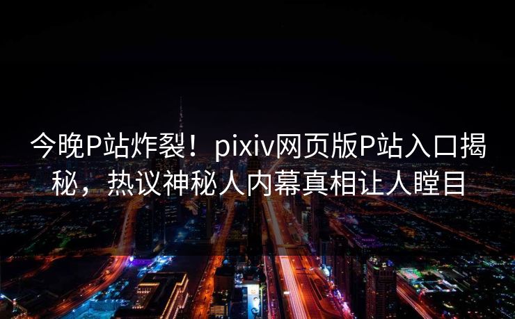 今晚P站炸裂！pixiv网页版P站入口揭秘，热议神秘人内幕真相让人瞠目