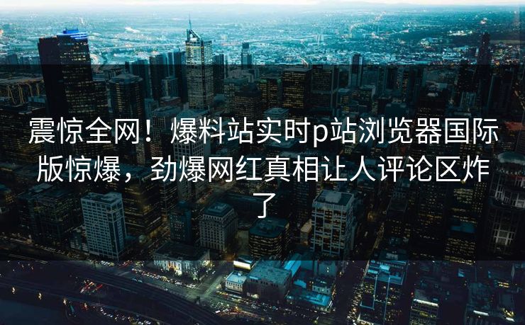 震惊全网！爆料站实时p站浏览器国际版惊爆，劲爆网红真相让人评论区炸了
