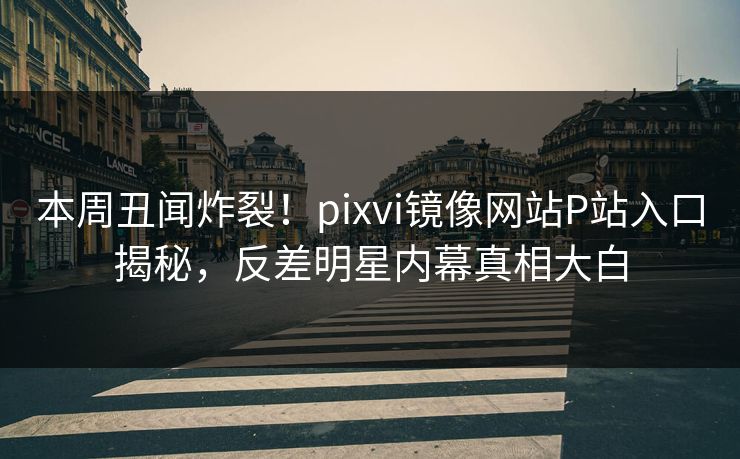 本周丑闻炸裂！pixvi镜像网站P站入口揭秘，反差明星内幕真相大白