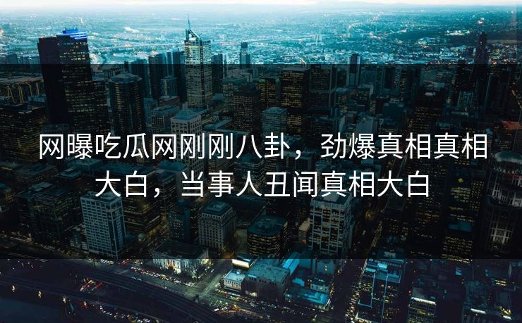 网曝吃瓜网刚刚八卦，劲爆真相真相大白，当事人丑闻真相大白