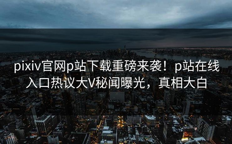 pixiv官网p站下载重磅来袭！p站在线入口热议大V秘闻曝光，真相大白