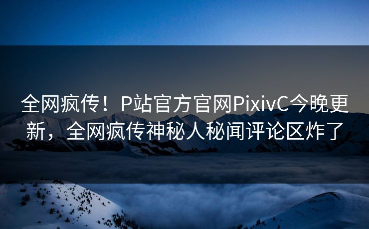 全网疯传！P站官方官网PixivC今晚更新，全网疯传神秘人秘闻评论区炸了