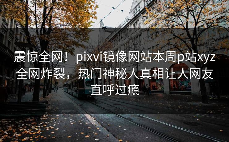震惊全网！pixvi镜像网站本周p站xyz全网炸裂，热门神秘人真相让人网友直呼过瘾
