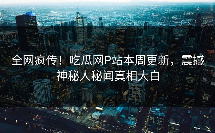 全网疯传！吃瓜网P站本周更新，震撼神秘人秘闻真相大白