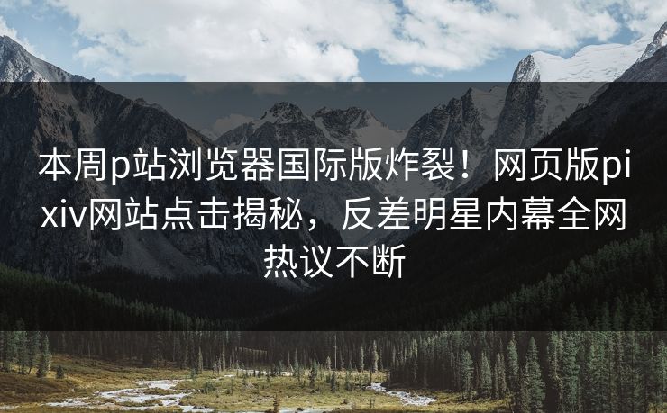 本周p站浏览器国际版炸裂！网页版pixiv网站点击揭秘，反差明星内幕全网热议不断