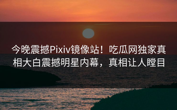 今晚震撼Pixiv镜像站！吃瓜网独家真相大白震撼明星内幕，真相让人瞠目