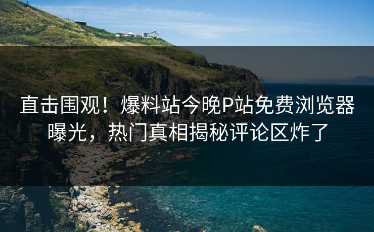 直击围观！爆料站今晚P站免费浏览器曝光，热门真相揭秘评论区炸了