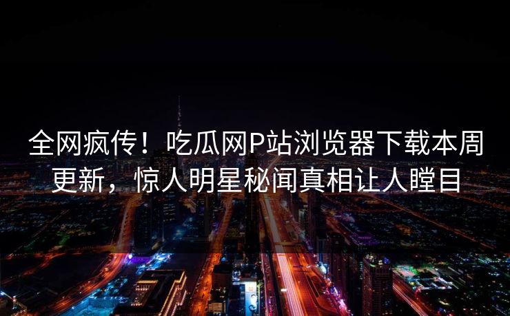 全网疯传！吃瓜网P站浏览器下载本周更新，惊人明星秘闻真相让人瞠目