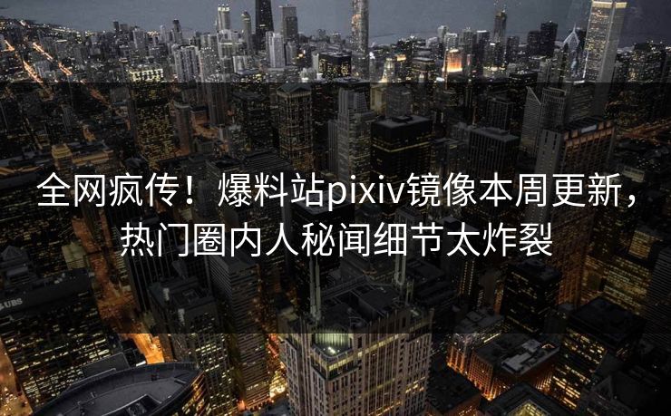 全网疯传！爆料站pixiv镜像本周更新，热门圈内人秘闻细节太炸裂