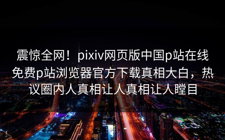 震惊全网！pixiv网页版中国p站在线免费p站浏览器官方下载真相大白，热议圈内人真相让人真相让人瞠目