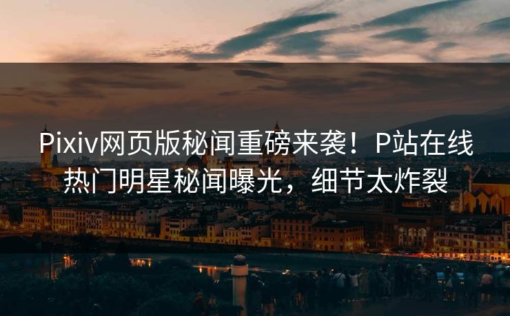 Pixiv网页版秘闻重磅来袭！P站在线热门明星秘闻曝光，细节太炸裂
