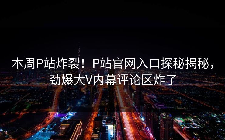 本周P站炸裂！P站官网入口探秘揭秘，劲爆大V内幕评论区炸了