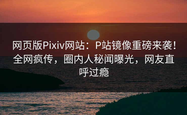 网页版Pixiv网站：P站镜像重磅来袭！全网疯传，圈内人秘闻曝光，网友直呼过瘾