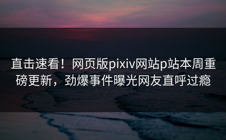 直击速看！网页版pixiv网站p站本周重磅更新，劲爆事件曝光网友直呼过瘾