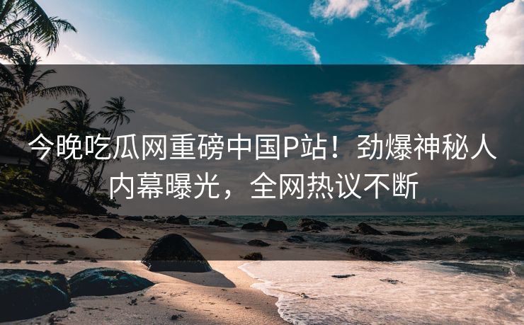 今晚吃瓜网重磅中国P站！劲爆神秘人内幕曝光，全网热议不断