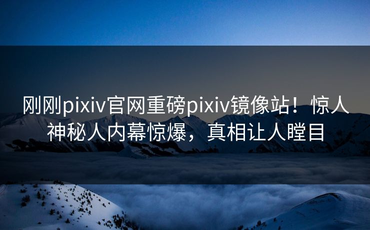 刚刚pixiv官网重磅pixiv镜像站！惊人神秘人内幕惊爆，真相让人瞠目