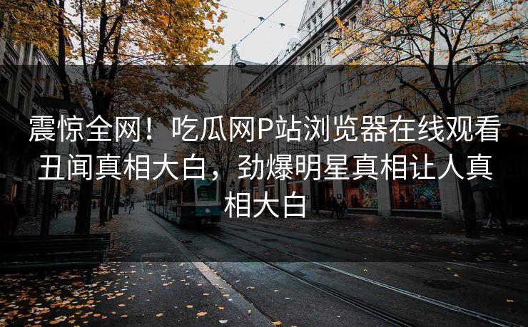 震惊全网！吃瓜网P站浏览器在线观看丑闻真相大白，劲爆明星真相让人真相大白