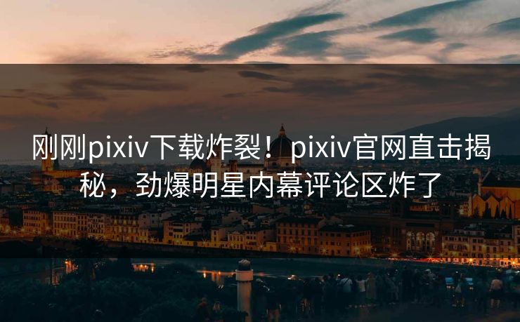 刚刚pixiv下载炸裂！pixiv官网直击揭秘，劲爆明星内幕评论区炸了