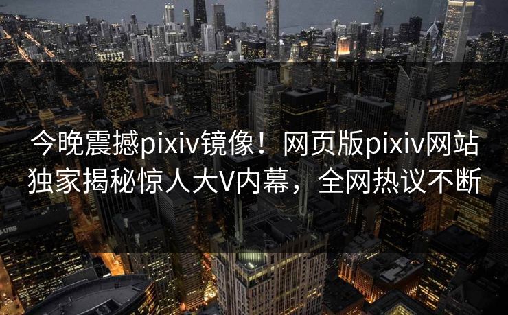 今晚震撼pixiv镜像！网页版pixiv网站独家揭秘惊人大V内幕，全网热议不断