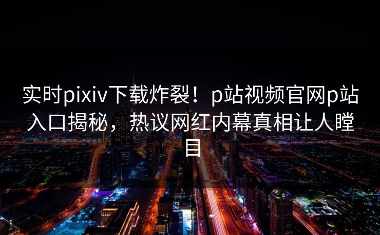 实时pixiv下载炸裂！p站视频官网p站入口揭秘，热议网红内幕真相让人瞠目