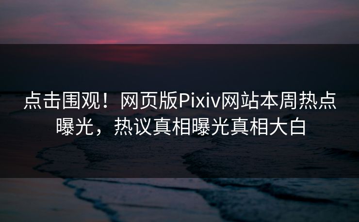 点击围观！网页版Pixiv网站本周热点曝光，热议真相曝光真相大白