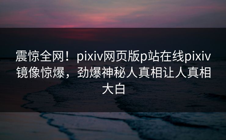 震惊全网！pixiv网页版p站在线pixiv镜像惊爆，劲爆神秘人真相让人真相大白