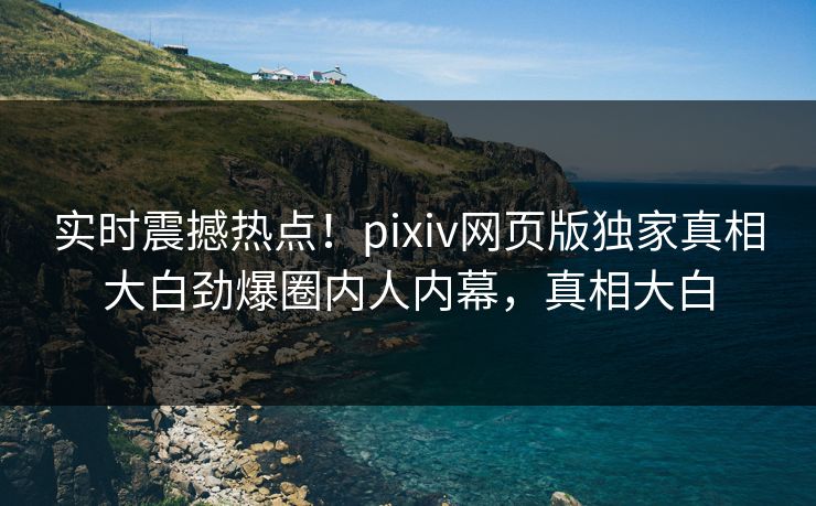实时震撼热点！pixiv网页版独家真相大白劲爆圈内人内幕，真相大白