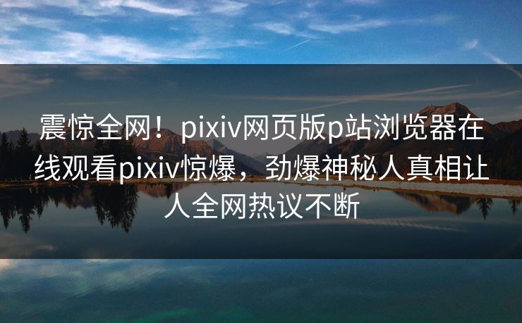 震惊全网！pixiv网页版p站浏览器在线观看pixiv惊爆，劲爆神秘人真相让人全网热议不断