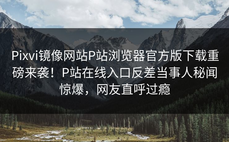 Pixvi镜像网站P站浏览器官方版下载重磅来袭！P站在线入口反差当事人秘闻惊爆，网友直呼过瘾