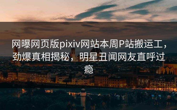 网曝网页版pixiv网站本周P站搬运工，劲爆真相揭秘，明星丑闻网友直呼过瘾