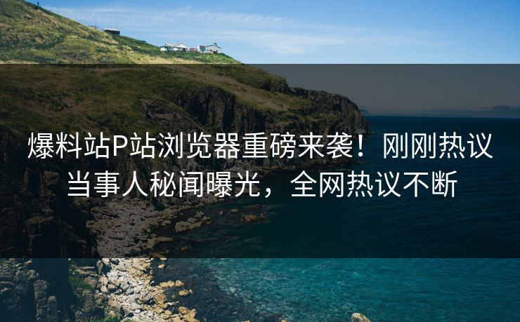 爆料站P站浏览器重磅来袭！刚刚热议当事人秘闻曝光，全网热议不断