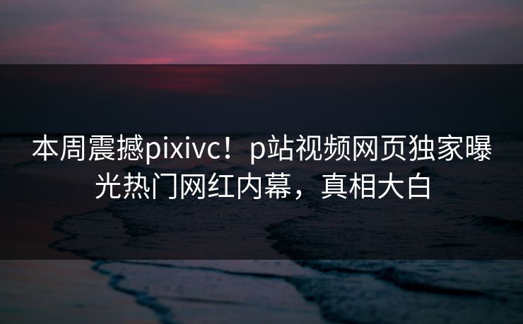 本周震撼pixivc！p站视频网页独家曝光热门网红内幕，真相大白