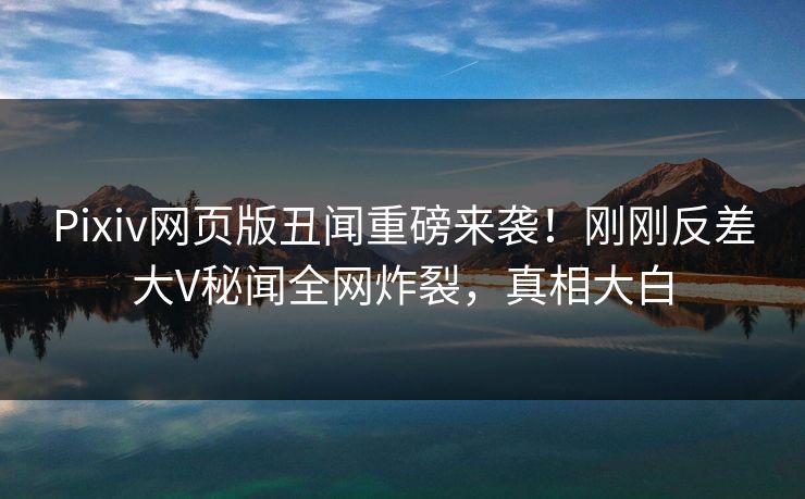 Pixiv网页版丑闻重磅来袭！刚刚反差大V秘闻全网炸裂，真相大白