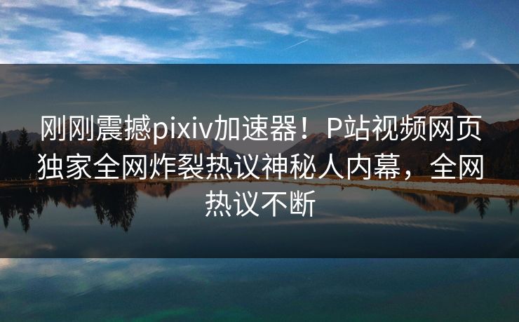 刚刚震撼pixiv加速器！P站视频网页独家全网炸裂热议神秘人内幕，全网热议不断
