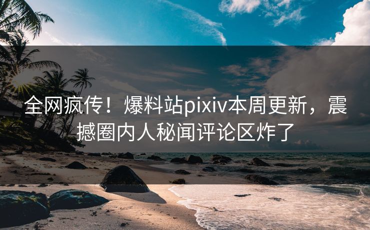全网疯传！爆料站pixiv本周更新，震撼圈内人秘闻评论区炸了
