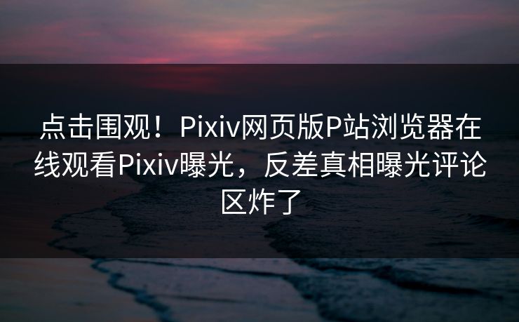 点击围观！Pixiv网页版P站浏览器在线观看Pixiv曝光，反差真相曝光评论区炸了
