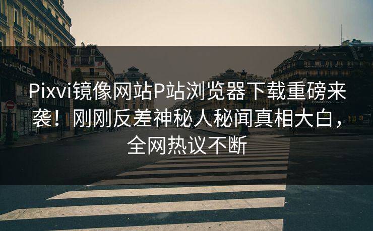 Pixvi镜像网站P站浏览器下载重磅来袭！刚刚反差神秘人秘闻真相大白，全网热议不断