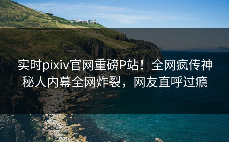 实时pixiv官网重磅P站！全网疯传神秘人内幕全网炸裂，网友直呼过瘾
