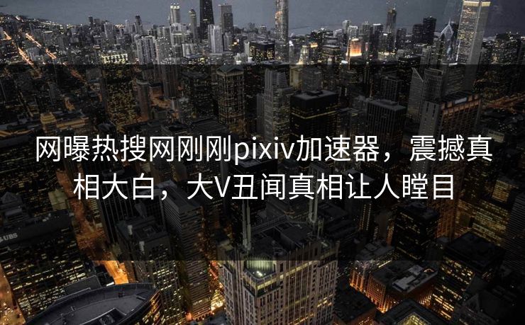 网曝热搜网刚刚pixiv加速器，震撼真相大白，大V丑闻真相让人瞠目