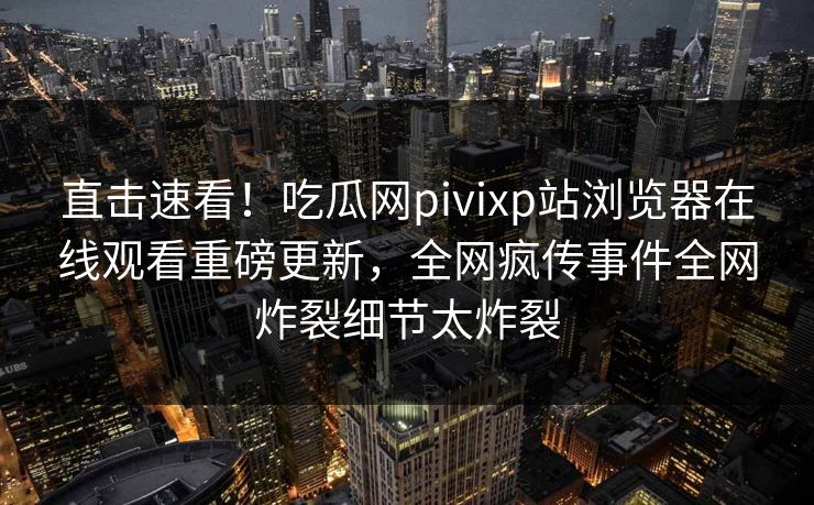 直击速看！吃瓜网pivixp站浏览器在线观看重磅更新，全网疯传事件全网炸裂细节太炸裂