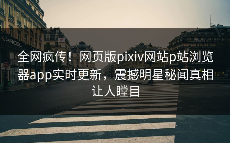 全网疯传！网页版pixiv网站p站浏览器app实时更新，震撼明星秘闻真相让人瞠目