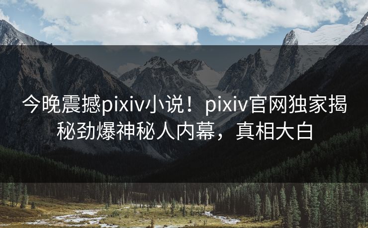 今晚震撼pixiv小说！pixiv官网独家揭秘劲爆神秘人内幕，真相大白