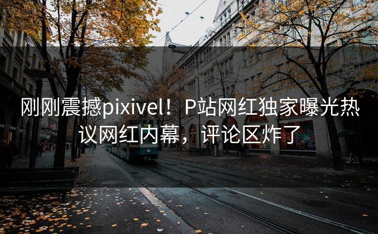刚刚震撼pixivel！P站网红独家曝光热议网红内幕，评论区炸了