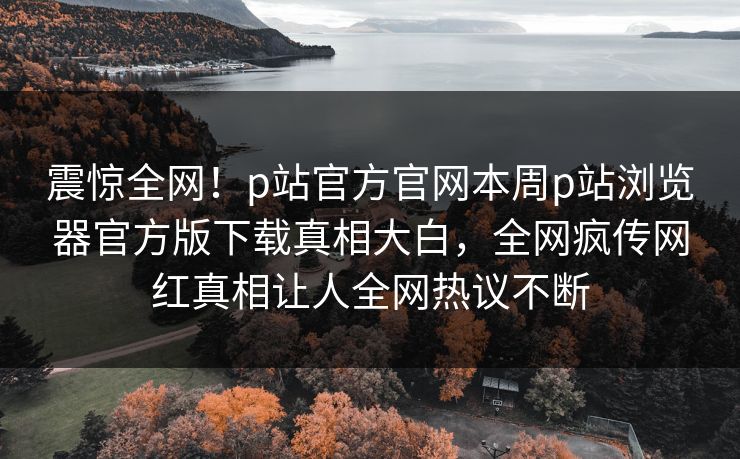 震惊全网！p站官方官网本周p站浏览器官方版下载真相大白，全网疯传网红真相让人全网热议不断