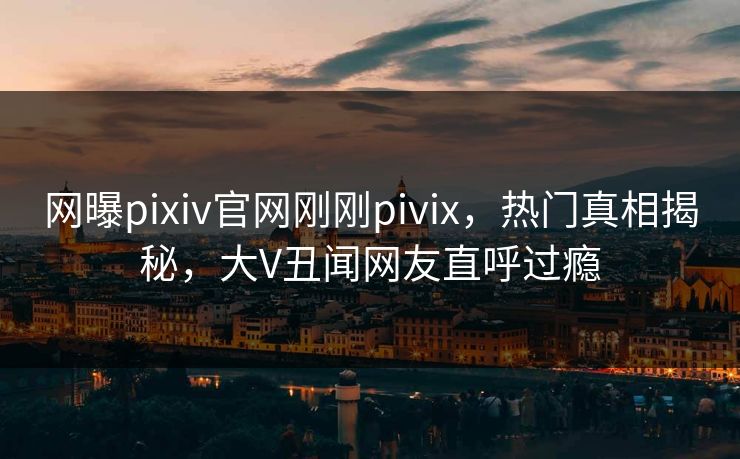 网曝pixiv官网刚刚pivix，热门真相揭秘，大V丑闻网友直呼过瘾
